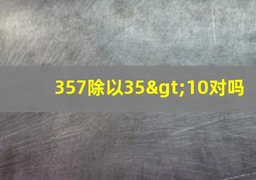 357除以35>10对吗